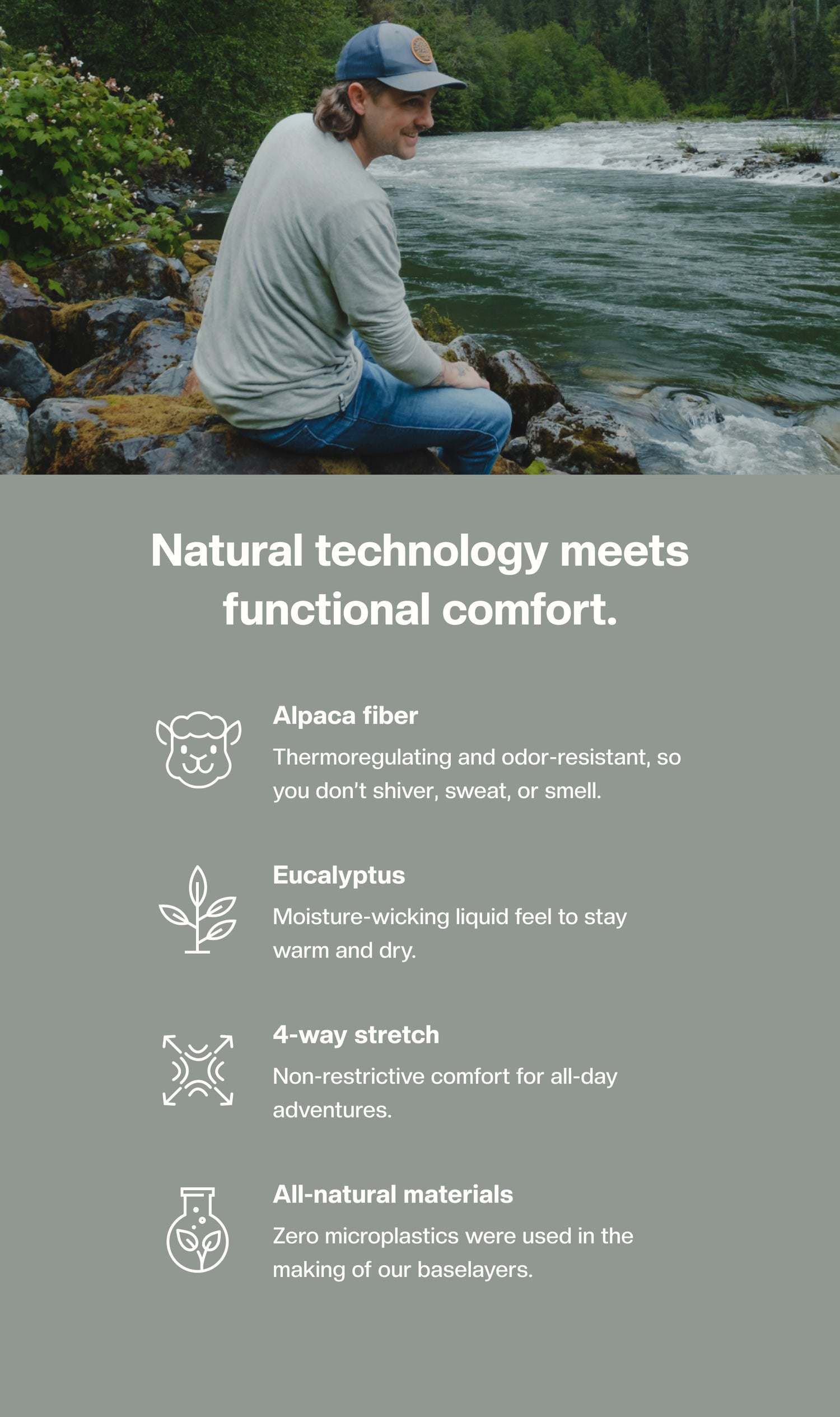 Natural technology functional comfort. Alpaca fiber: Thermoregulating and odor-resistant, so you don't shiver, sweat or smell. Eucalyptus: Moisture-wicking liquid feel to stay warm and dry. 4-way stretch: Non-restrictive comfort for all-day adventures. All-natural materials: Zero microplastics were used in the making of our baselayers