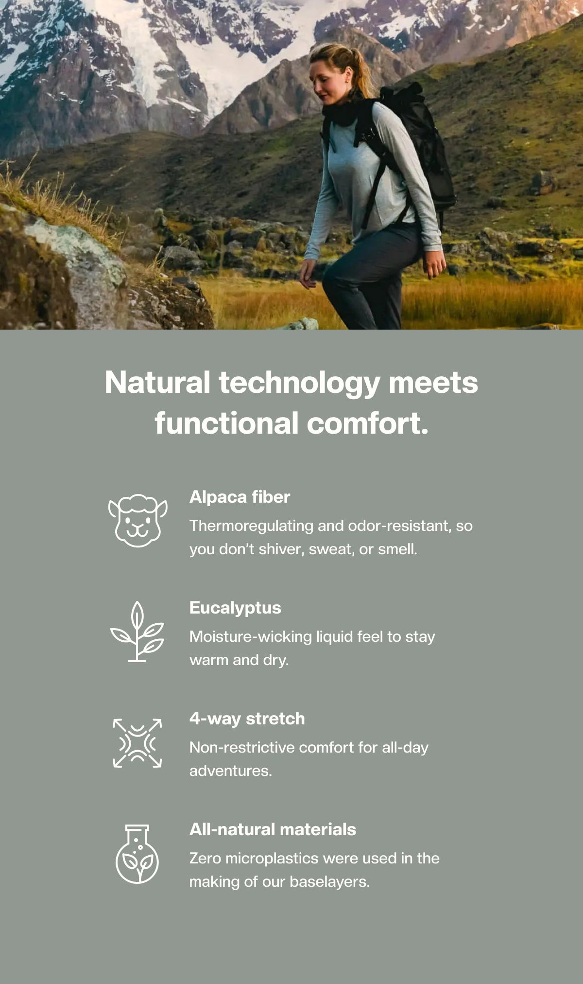 Natural technology functional comfort. Alpaca fiber: Thermoregulating and odor-resistant, so you don't shiver, sweat or smell. Eucalyptus: Moisture-wicking liquid feel to stay warm and dry. 4-way stretch: Non-restrictive comfort for all-day adventures. All-natural materials: Zero microplastics were used in the making of our baselayers