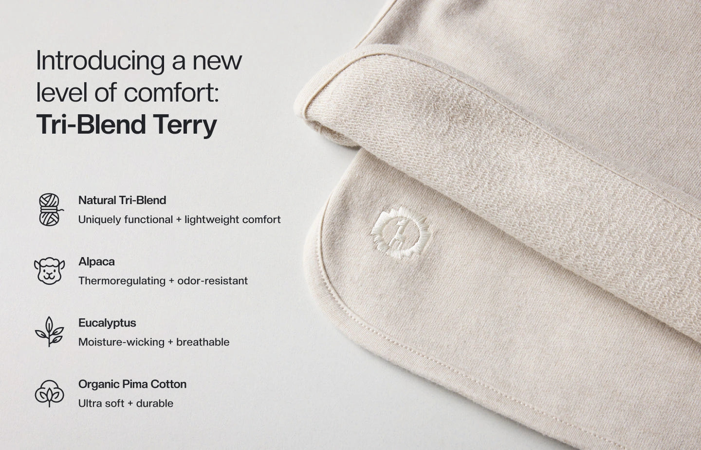 Introducing a new level of comfort: Tri-Blend Terry. natural Tri-blend. Uniquely functional + lightweight comfort. Alpaca: Thermoregulating + odor resistant. Eucalyptus: Moisture-wicking + breathable. Organic Pima cotton: Ultra soft + durable